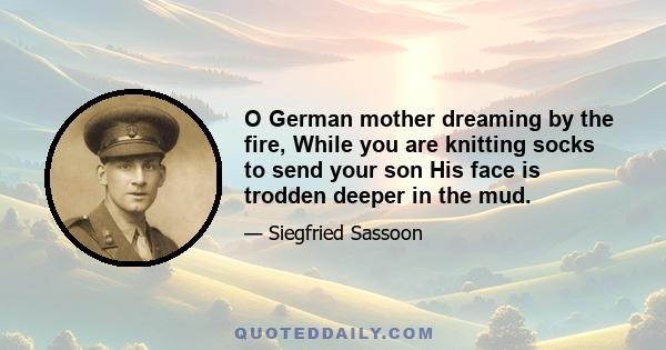 O German mother dreaming by the fire, While you are knitting socks to send your son His face is trodden deeper in the mud.