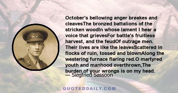 October's bellowing anger breakes and cleavesThe bronzed battalions of the stricken woodIn whose lament I hear a voice that grievesFor battle's fruitless harvest, and the feudOf outrage men. Their lives are like the