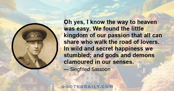 Oh yes, I know the way to heaven was easy. We found the little kingdom of our passion that all can share who walk the road of lovers. In wild and secret happiness we stumbled; and gods and demons clamoured in our senses.