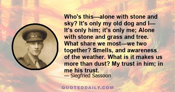 Who's this—alone with stone and sky? It's only my old dog and I— It's only him; it's only me; Alone with stone and grass and tree. What share we most—we two together? Smells, and awareness of the weather. What is it