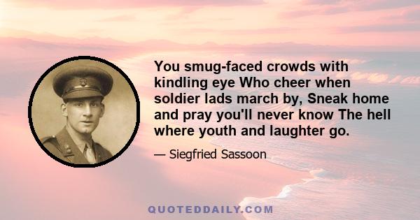 You smug-faced crowds with kindling eye Who cheer when soldier lads march by, Sneak home and pray you'll never know The hell where youth and laughter go.