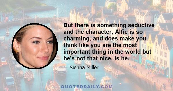 But there is something seductive and the character, Alfie is so charming, and does make you think like you are the most important thing in the world but he's not that nice, is he.