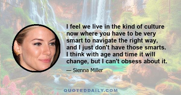 I feel we live in the kind of culture now where you have to be very smart to navigate the right way, and I just don't have those smarts. I think with age and time it will change, but I can't obsess about it.