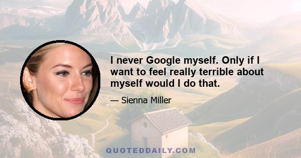 I never Google myself. Only if I want to feel really terrible about myself would I do that.