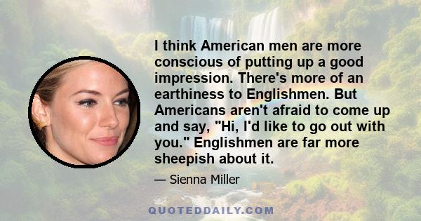 I think American men are more conscious of putting up a good impression. There's more of an earthiness to Englishmen. But Americans aren't afraid to come up and say, Hi, I'd like to go out with you. Englishmen are far