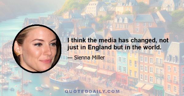 I think the media has changed, not just in England but in the world.