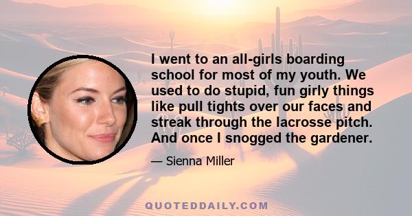 I went to an all-girls boarding school for most of my youth. We used to do stupid, fun girly things like pull tights over our faces and streak through the lacrosse pitch. And once I snogged the gardener.