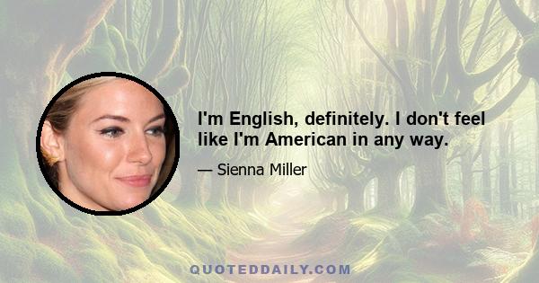 I'm English, definitely. I don't feel like I'm American in any way.