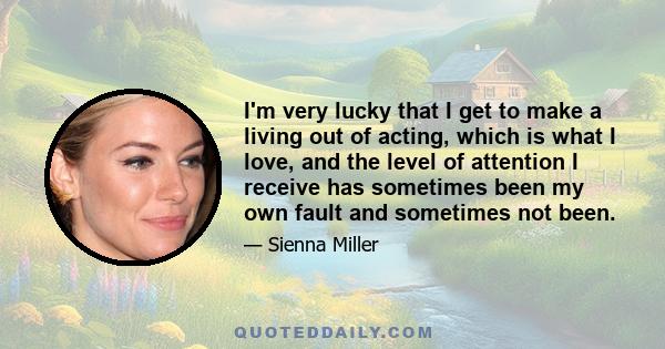 I'm very lucky that I get to make a living out of acting, which is what I love, and the level of attention I receive has sometimes been my own fault and sometimes not been.