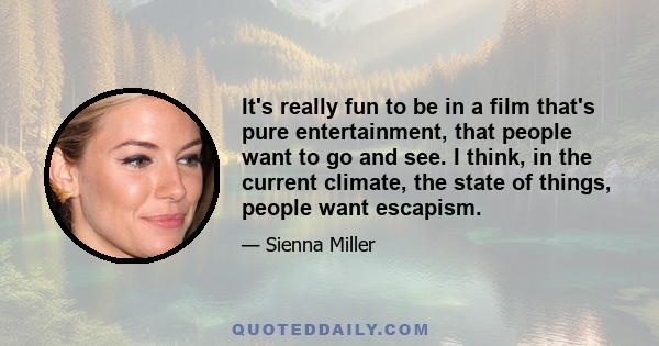 It's really fun to be in a film that's pure entertainment, that people want to go and see. I think, in the current climate, the state of things, people want escapism.
