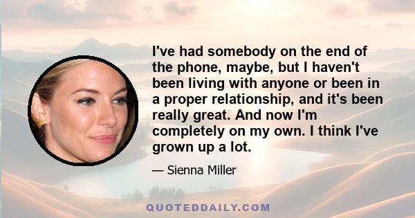 I've had somebody on the end of the phone, maybe, but I haven't been living with anyone or been in a proper relationship, and it's been really great. And now I'm completely on my own. I think I've grown up a lot.