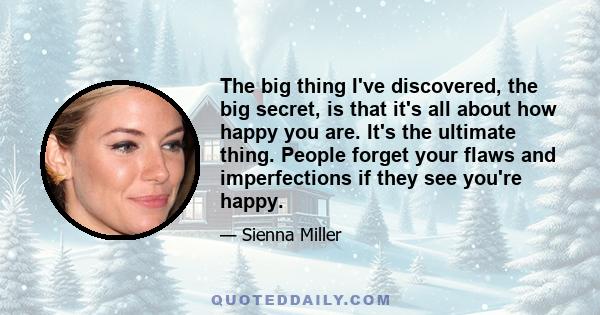 The big thing I've discovered, the big secret, is that it's all about how happy you are. It's the ultimate thing. People forget your flaws and imperfections if they see you're happy.