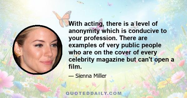 With acting, there is a level of anonymity which is conducive to your profession. There are examples of very public people who are on the cover of every celebrity magazine but can't open a film.