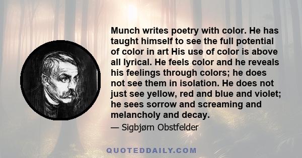 Munch writes poetry with color. He has taught himself to see the full potential of color in art His use of color is above all lyrical. He feels color and he reveals his feelings through colors; he does not see them in