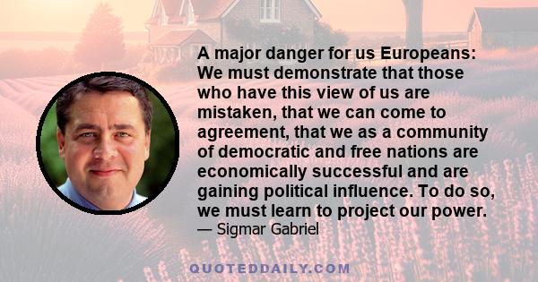 A major danger for us Europeans: We must demonstrate that those who have this view of us are mistaken, that we can come to agreement, that we as a community of democratic and free nations are economically successful and 