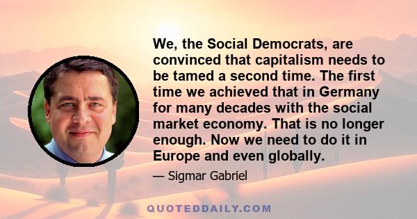 We, the Social Democrats, are convinced that capitalism needs to be tamed a second time. The first time we achieved that in Germany for many decades with the social market economy. That is no longer enough. Now we need