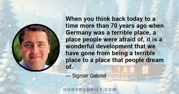 When you think back today to a time more than 70 years ago when Germany was a terrible place, a place people were afraid of, it is a wonderful development that we have gone from being a terrible place to a place that