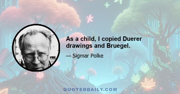 As a child, I copied Duerer drawings and Bruegel.