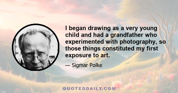 I began drawing as a very young child and had a grandfather who experimented with photography, so those things constituted my first exposure to art.