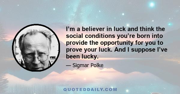 I’m a believer in luck and think the social conditions you’re born into provide the opportunity for you to prove your luck. And I suppose I’ve been lucky.