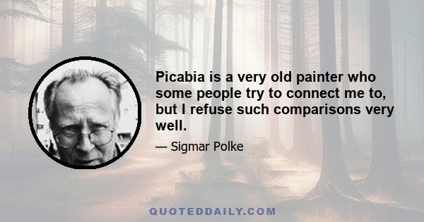 Picabia is a very old painter who some people try to connect me to, but I refuse such comparisons very well.