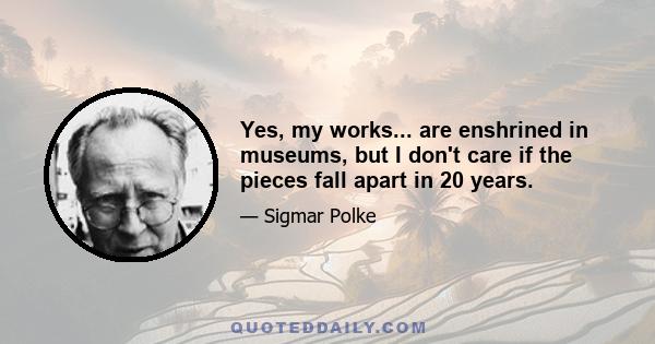 Yes, my works... are enshrined in museums, but I don't care if the pieces fall apart in 20 years.