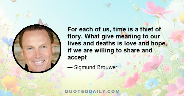 For each of us, time is a thief of flory. What give meaning to our lives and deaths is love and hope, if we are willing to share and accept