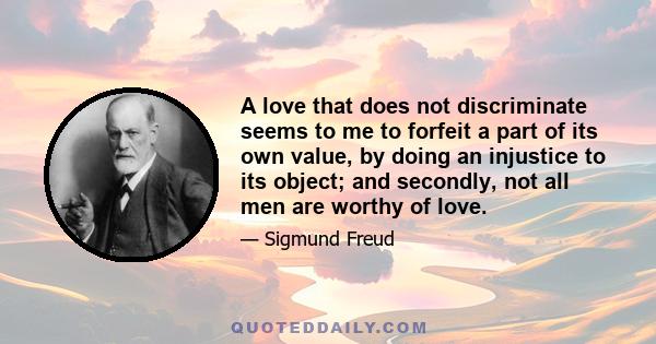 A love that does not discriminate seems to me to forfeit a part of its own value, by doing an injustice to its object; and secondly, not all men are worthy of love.