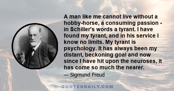 A man like me cannot live without a hobby-horse, a consuming passion - in Schiller's words a tyrant. I have found my tyrant, and in his service I know no limits. My tyrant is psychology. It has always been my distant,