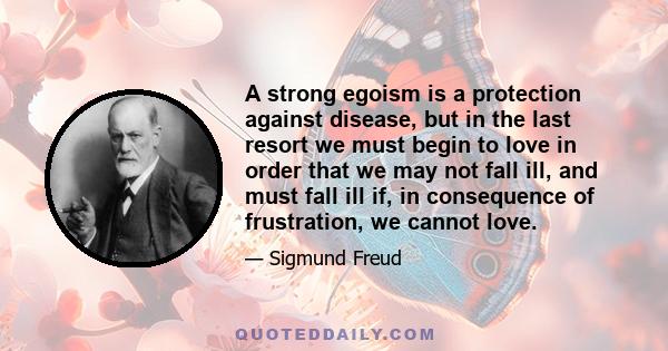 A strong egoism is a protection against disease, but in the last resort we must begin to love in order that we may not fall ill, and must fall ill if, in consequence of frustration, we cannot love.