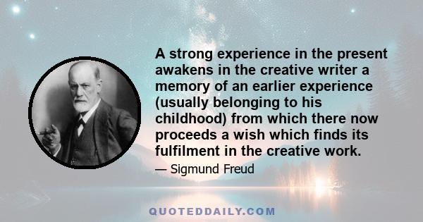 A strong experience in the present awakens in the creative writer a memory of an earlier experience (usually belonging to his childhood) from which there now proceeds a wish which finds its fulfilment in the creative