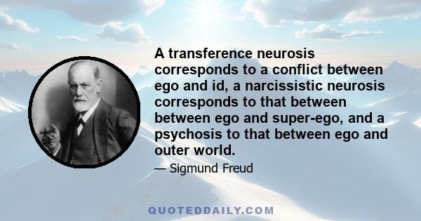 A transference neurosis corresponds to a conflict between ego and id, a narcissistic neurosis corresponds to that between between ego and super-ego, and a psychosis to that between ego and outer world.