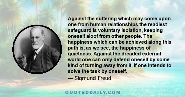 Against the suffering which may come upon one from human relationships the readiest safeguard is voluntary isolation, keeping oneself aloof from other people. The happiness which can be achieved along this path is, as