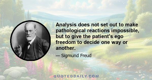 Analysis does not set out to make pathological reactions impossible, but to give the patient's ego freedom to decide one way or another.