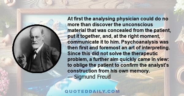 At first the analysing physician could do no more than discover the unconscious material that was concealed from the patient, put it together, and, at the right moment, communicate it to him. Psychoanalysis was then