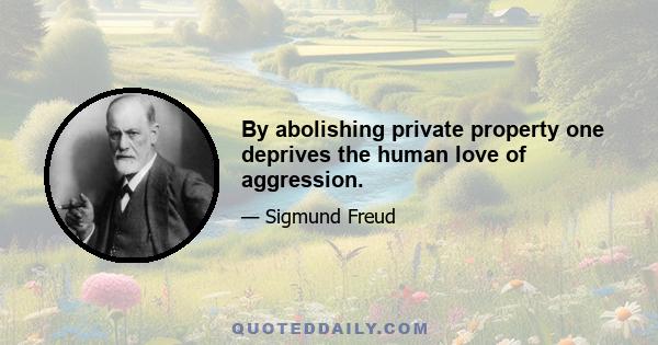 By abolishing private property one deprives the human love of aggression.