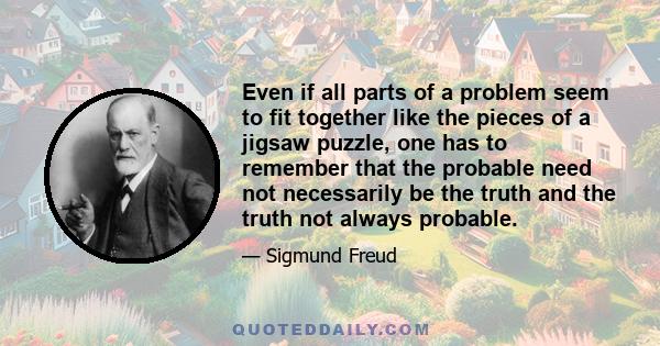 Even if all parts of a problem seem to fit together like the pieces of a jigsaw puzzle, one has to remember that the probable need not necessarily be the truth and the truth not always probable.