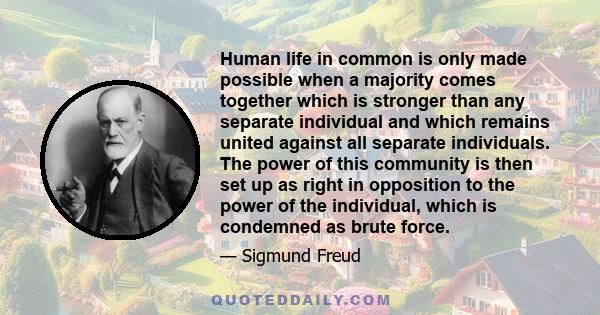 Human life in common is only made possible when a majority comes together which is stronger than any separate individual and which remains united against all separate individuals. The power of this community is then set 