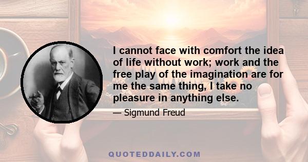 I cannot face with comfort the idea of life without work; work and the free play of the imagination are for me the same thing, I take no pleasure in anything else.