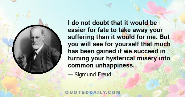 I do not doubt that it would be easier for fate to take away your suffering than it would for me. But you will see for yourself that much has been gained if we succeed in turning your hysterical misery into common