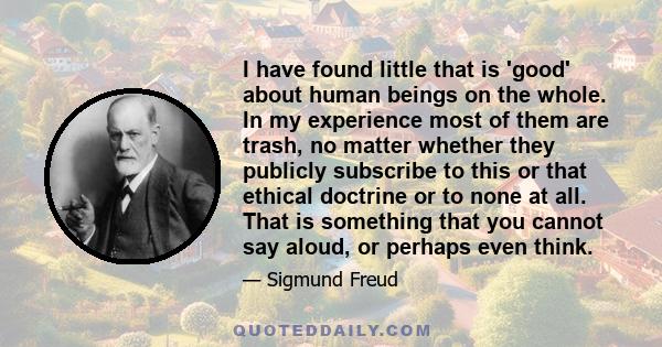 I have found little that is 'good' about human beings on the whole. In my experience most of them are trash, no matter whether they publicly subscribe to this or that ethical doctrine or to none at all. That is