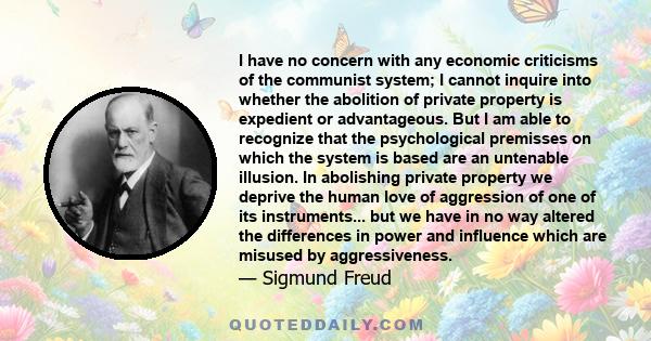 I have no concern with any economic criticisms of the communist system; I cannot inquire into whether the abolition of private property is expedient or advantageous. But I am able to recognize that the psychological