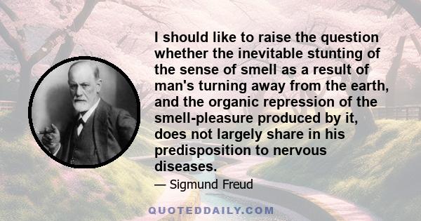 I should like to raise the question whether the inevitable stunting of the sense of smell as a result of man's turning away from the earth, and the organic repression of the smell-pleasure produced by it, does not