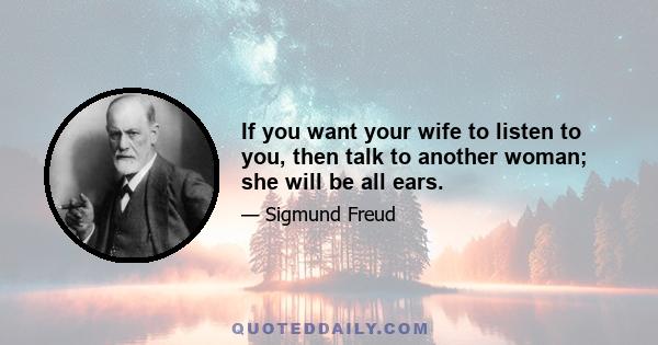 If you want your wife to listen to you, then talk to another woman; she will be all ears.