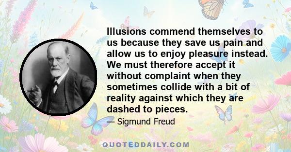 Illusions commend themselves to us because they save us pain and allow us to enjoy pleasure instead. We must therefore accept it without complaint when they sometimes collide with a bit of reality against which they are 