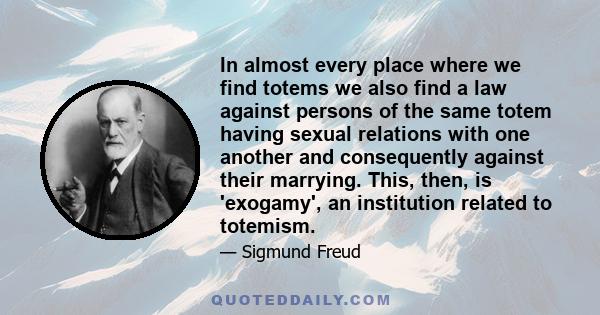 In almost every place where we find totems we also find a law against persons of the same totem having sexual relations with one another and consequently against their marrying. This, then, is 'exogamy', an institution