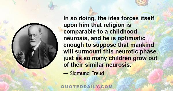 In so doing, the idea forces itself upon him that religion is comparable to a childhood neurosis, and he is optimistic enough to suppose that mankind will surmount this neurotic phase, just as so many children grow out