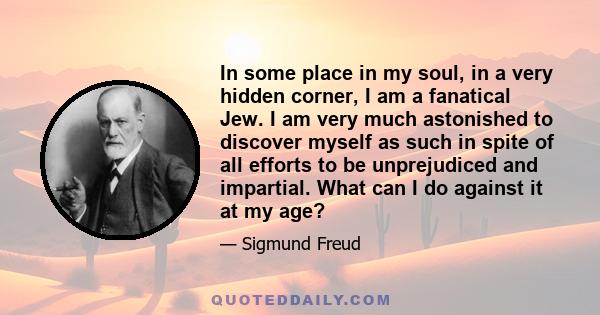 In some place in my soul, in a very hidden corner, I am a fanatical Jew. I am very much astonished to discover myself as such in spite of all efforts to be unprejudiced and impartial. What can I do against it at my age?