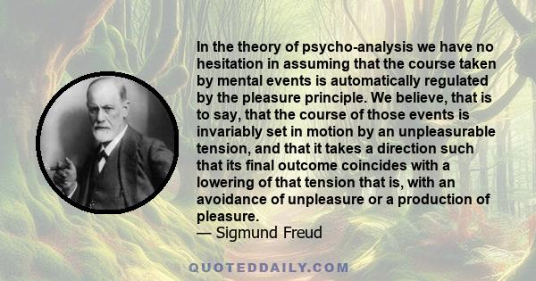 In the theory of psycho-analysis we have no hesitation in assuming that the course taken by mental events is automatically regulated by the pleasure principle. We believe, that is to say, that the course of those events 