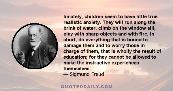 Innately, children seem to have little true realistic anxiety. They will run along the brink of water, climb on the window sill, play with sharp objects and with fire, in short, do everything that is bound to damage